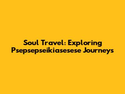 Soul Travel: Exploring Psepsepseikiasesese Journeys