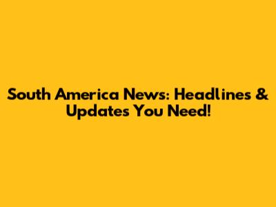 South America News: Headlines & Updates You Need!