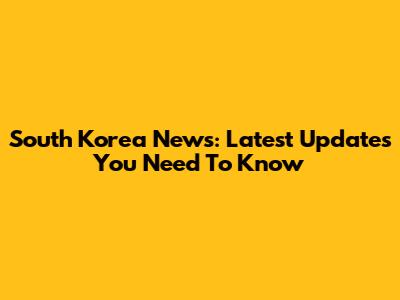 South Korea News: Latest Updates You Need To Know
