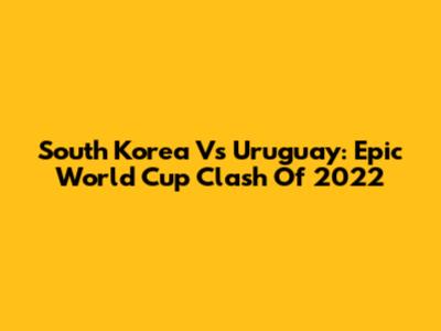 South Korea Vs Uruguay: Epic World Cup Clash Of 2022