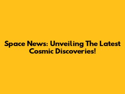 Space News: Unveiling The Latest Cosmic Discoveries!