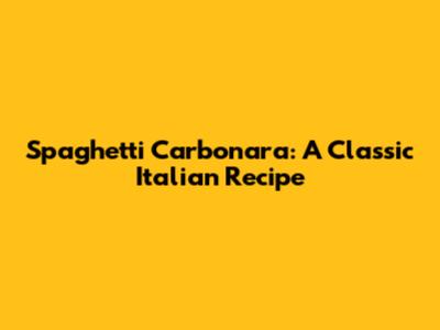 Spaghetti Carbonara: A Classic Italian Recipe
