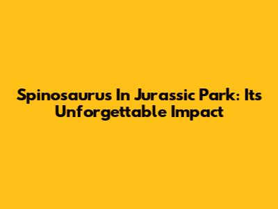 Spinosaurus In Jurassic Park: Its Unforgettable Impact