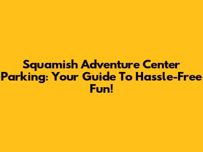 Squamish Adventure Center Parking: Your Guide To Hassle-Free Fun!