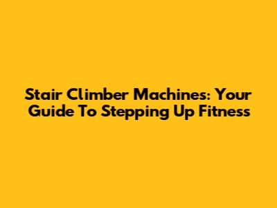 Stair Climber Machines: Your Guide To Stepping Up Fitness