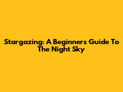 Stargazing: A Beginner's Guide To The Night Sky