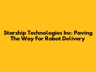 Starship Technologies Inc: Paving The Way For Robot Delivery