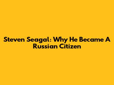 Steven Seagal: Why He Became A Russian Citizen