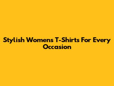 Stylish Women's T-Shirts For Every Occasion