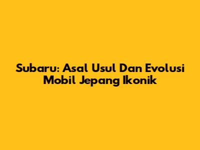 Subaru: Asal Usul Dan Evolusi Mobil Jepang Ikonik