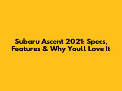 Subaru Ascent 2021: Specs, Features & Why You'll Love It