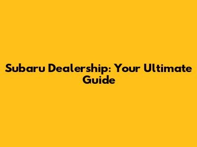 Subaru Dealership: Your Ultimate Guide