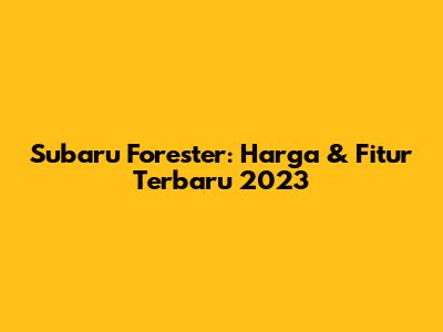 Subaru Forester: Harga & Fitur Terbaru 2023