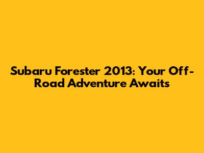 Subaru Forester 2013: Your Off-Road Adventure Awaits
