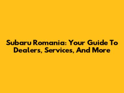 Subaru Romania: Your Guide To Dealers, Services, And More