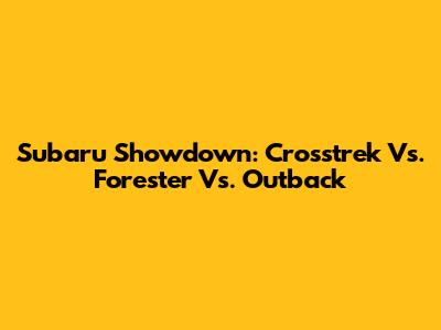 Subaru Showdown: Crosstrek Vs. Forester Vs. Outback