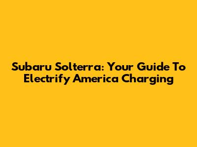 Subaru Solterra: Your Guide To Electrify America Charging