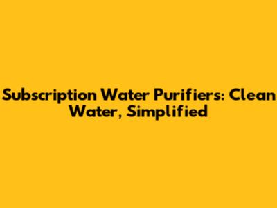Subscription Water Purifiers: Clean Water, Simplified