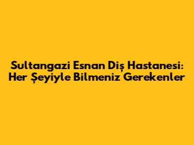 Sultangazi Esnan Diş Hastanesi: Her Şeyiyle Bilmeniz Gerekenler