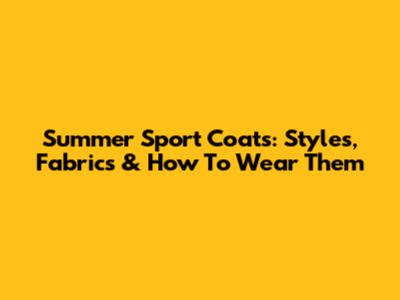Summer Sport Coats: Styles, Fabrics & How To Wear Them