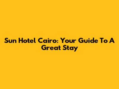 Sun Hotel Cairo: Your Guide To A Great Stay
