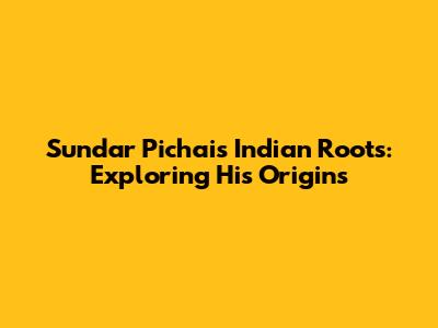 Sundar Pichai's Indian Roots: Exploring His Origins