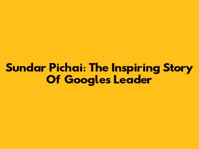 Sundar Pichai: The Inspiring Story Of Google's Leader