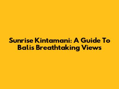 Sunrise Kintamani: A Guide To Bali's Breathtaking Views