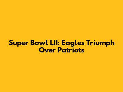 Super Bowl LII: Eagles Triumph Over Patriots