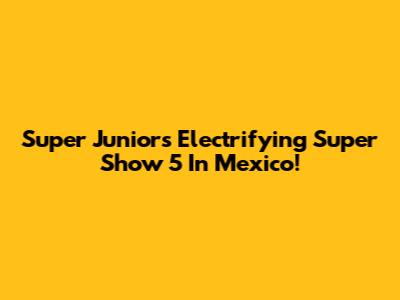 Super Junior's Electrifying Super Show 5 In Mexico!