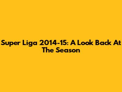 Super Liga 2014-15: A Look Back At The Season