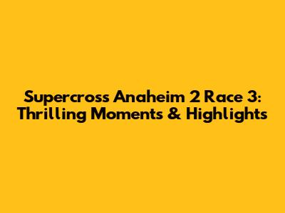 Supercross Anaheim 2 Race 3: Thrilling Moments & Highlights