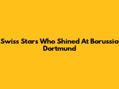 Swiss Stars Who Shined At Borussia Dortmund