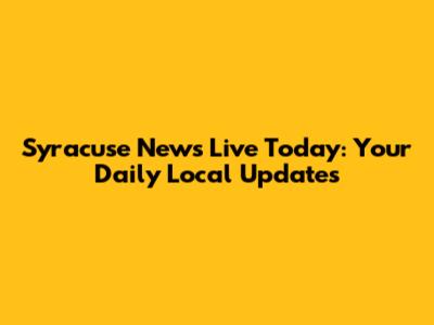 Syracuse News Live Today: Your Daily Local Updates