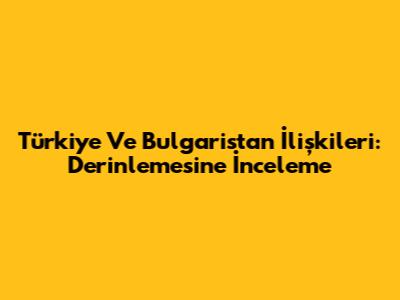 Türkiye Ve Bulgaristan İlişkileri: Derinlemesine İnceleme