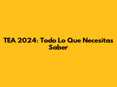 TEA 2024: Todo Lo Que Necesitas Saber
