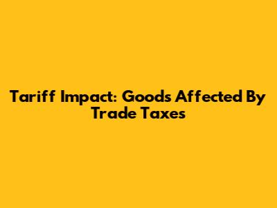 Tariff Impact: Goods Affected By Trade Taxes