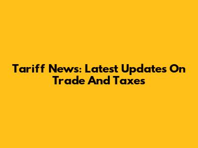 Tariff News: Latest Updates On Trade And Taxes