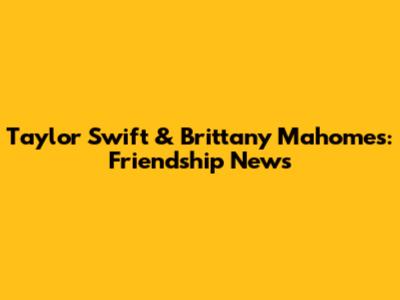 Taylor Swift & Brittany Mahomes: Friendship News