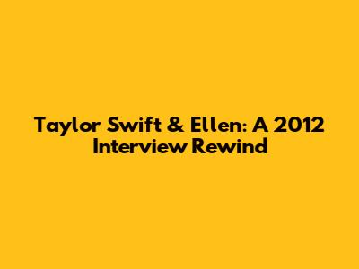 Taylor Swift & Ellen: A 2012 Interview Rewind