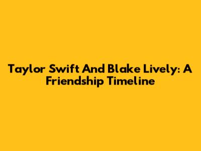 Taylor Swift And Blake Lively: A Friendship Timeline