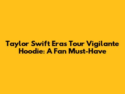 Taylor Swift Eras Tour Vigilante Hoodie: A Fan Must-Have