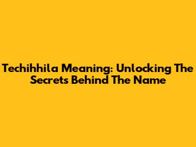 Techihhila Meaning: Unlocking The Secrets Behind The Name