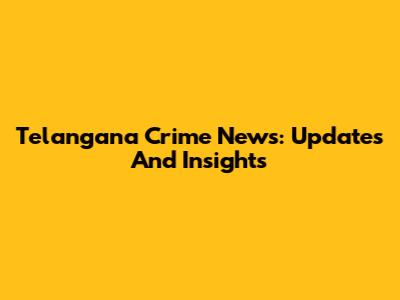 Telangana Crime News: Updates And Insights