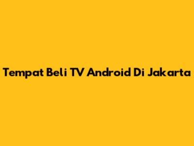 Tempat Beli TV Android Di Jakarta