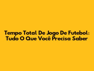 Tempo Total De Jogo De Futebol: Tudo O Que Você Precisa Saber