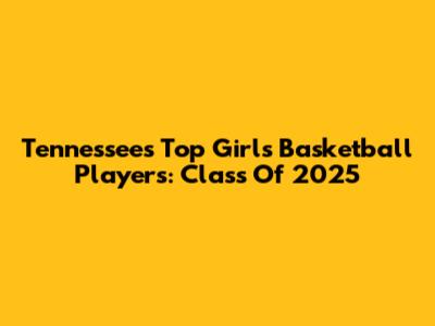 Tennessee's Top Girls Basketball Players: Class Of 2025