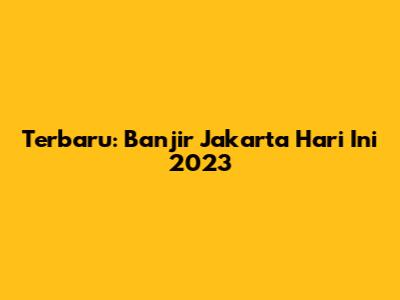 Terbaru: Banjir Jakarta Hari Ini 2023