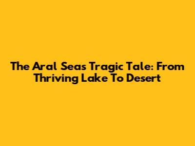 The Aral Sea's Tragic Tale: From Thriving Lake To Desert