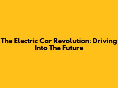 The Electric Car Revolution: Driving Into The Future